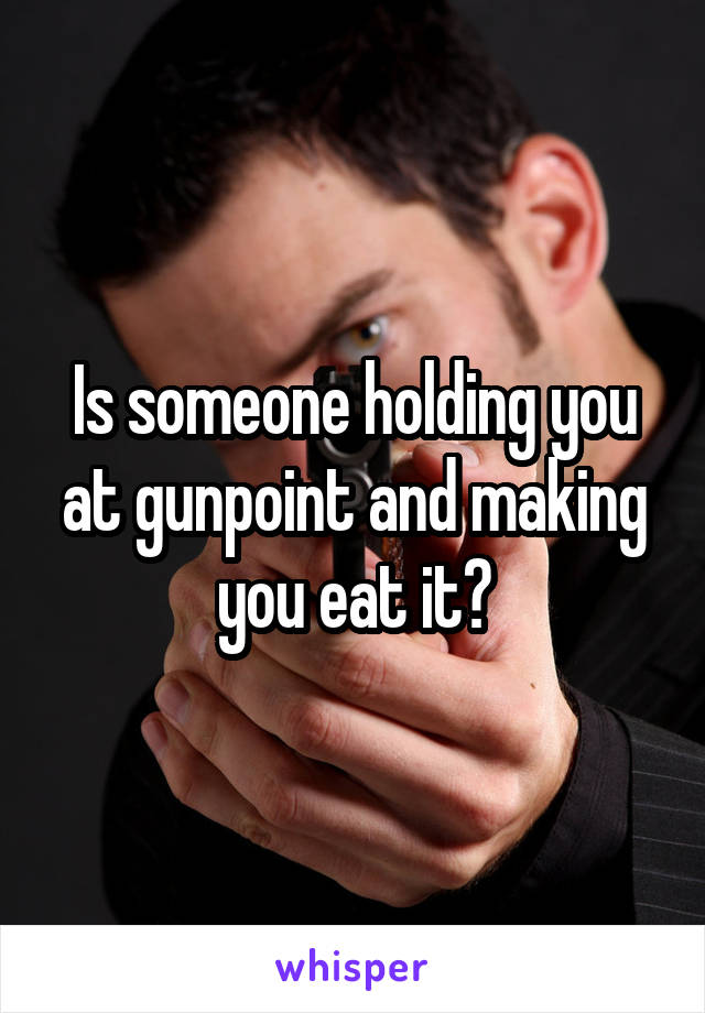 Is someone holding you at gunpoint and making you eat it?