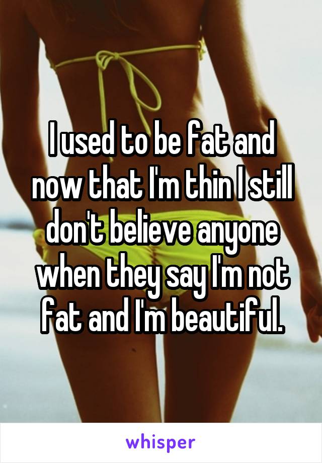 I used to be fat and now that I'm thin I still don't believe anyone when they say I'm not fat and I'm beautiful.