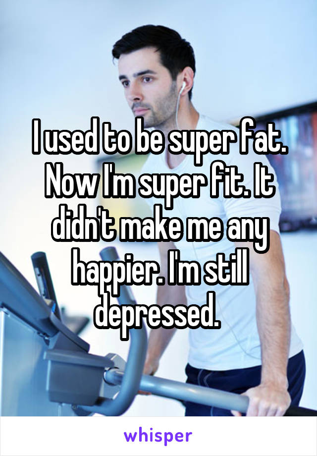 I used to be super fat. Now I'm super fit. It didn't make me any happier. I'm still depressed. 