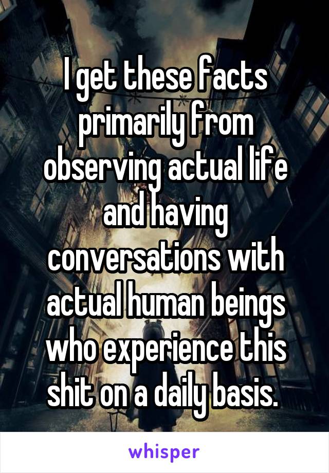 I get these facts primarily from observing actual life and having conversations with actual human beings who experience this shit on a daily basis. 