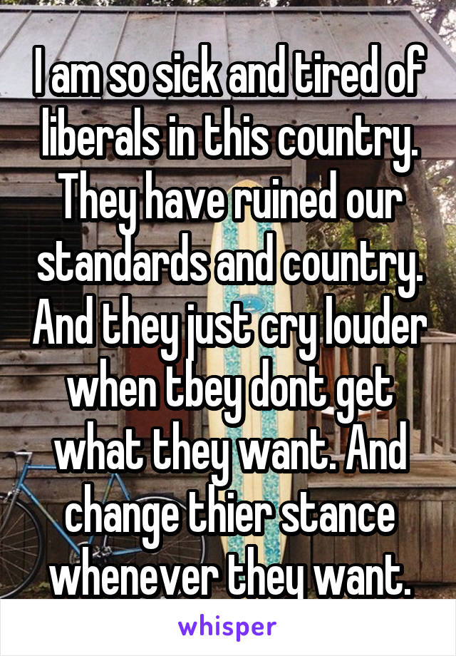 I am so sick and tired of liberals in this country. They have ruined our standards and country. And they just cry louder when tbey dont get what they want. And change thier stance whenever they want.