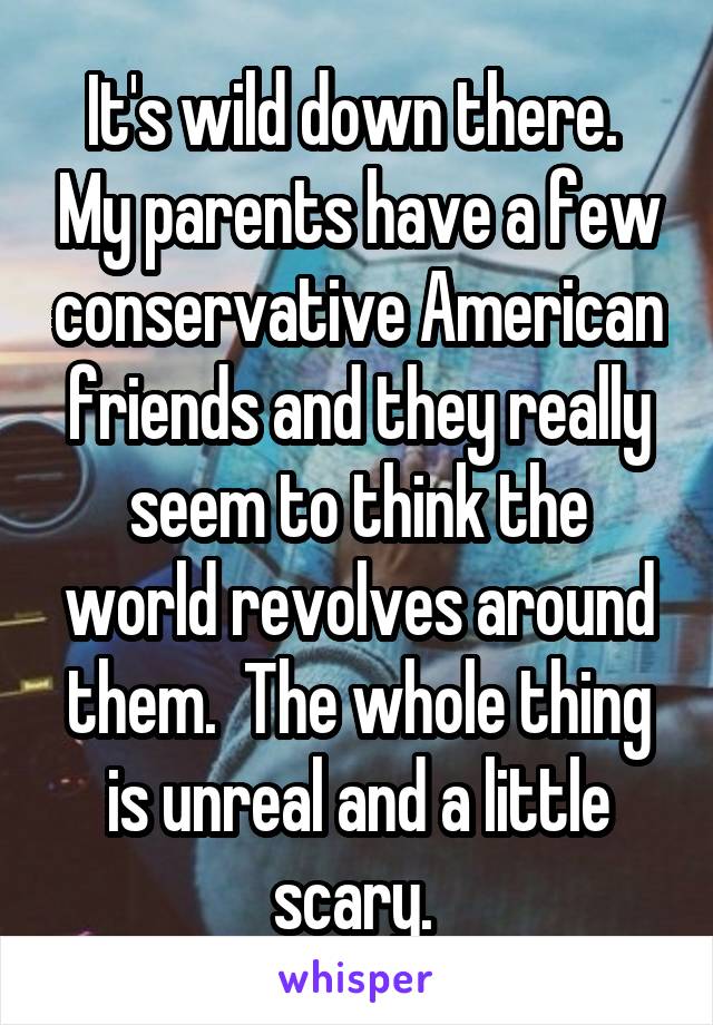 It's wild down there.  My parents have a few conservative American friends and they really seem to think the world revolves around them.  The whole thing is unreal and a little scary. 