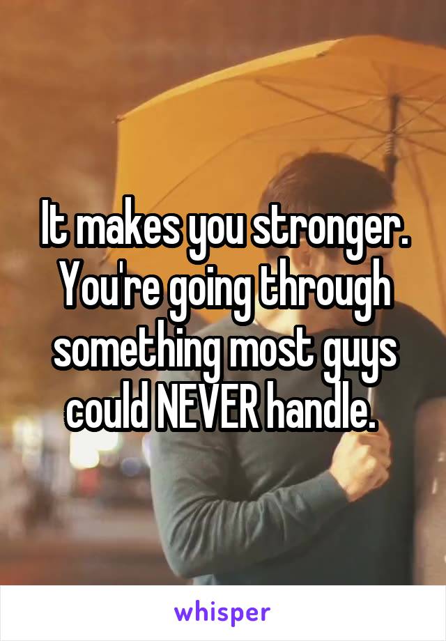 It makes you stronger.
You're going through something most guys could NEVER handle. 