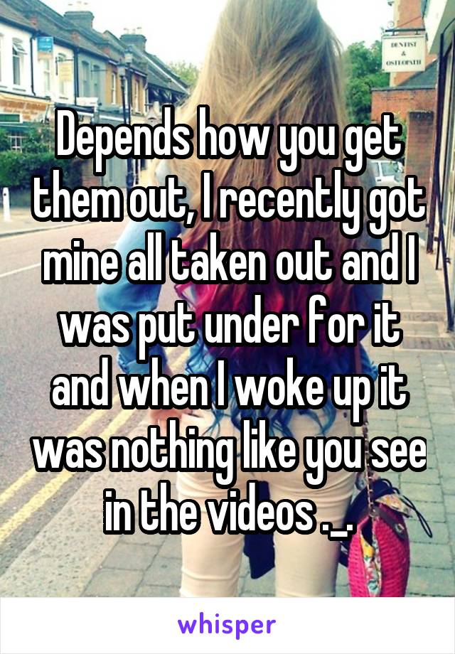 Depends how you get them out, I recently got mine all taken out and I was put under for it and when I woke up it was nothing like you see in the videos ._.