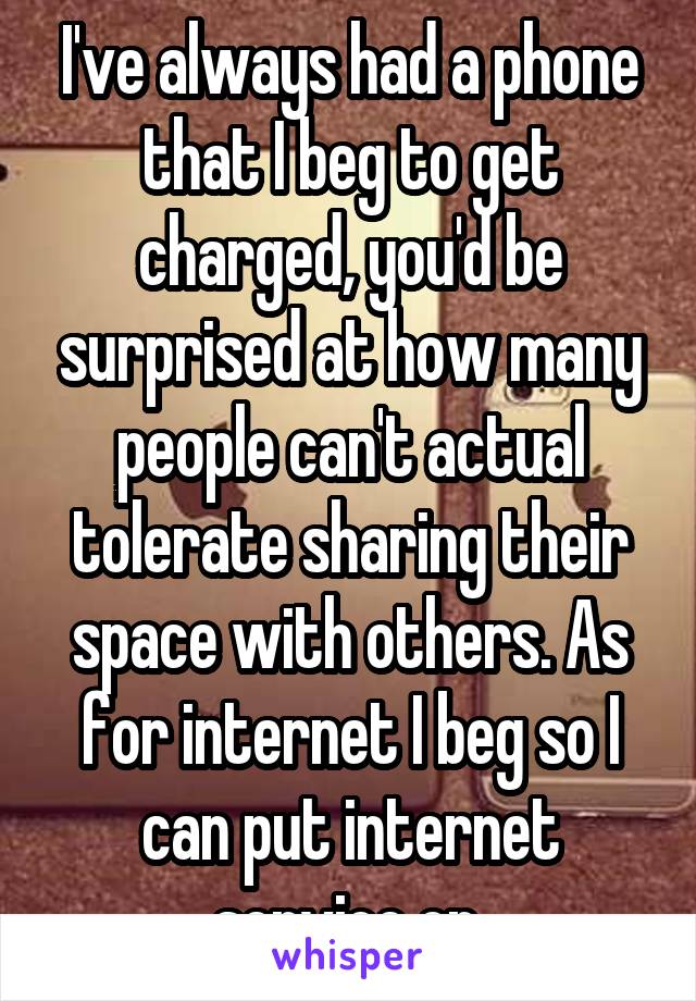 I've always had a phone that I beg to get charged, you'd be surprised at how many people can't actual tolerate sharing their space with others. As for internet I beg so I can put internet service on.