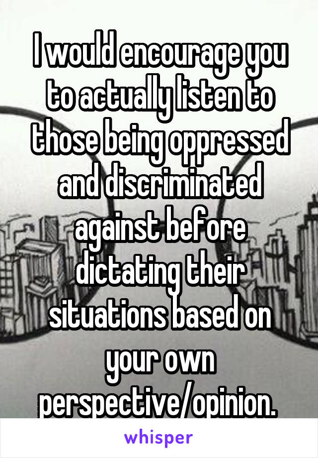 I would encourage you to actually listen to those being oppressed and discriminated against before dictating their situations based on your own perspective/opinion. 