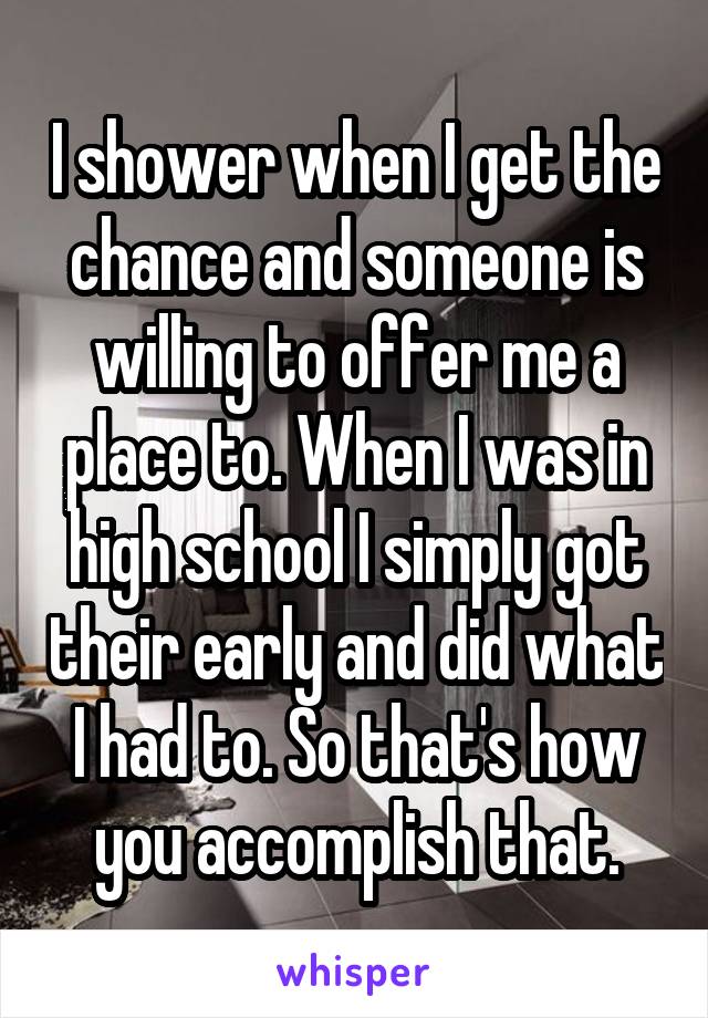 I shower when I get the chance and someone is willing to offer me a place to. When I was in high school I simply got their early and did what I had to. So that's how you accomplish that.