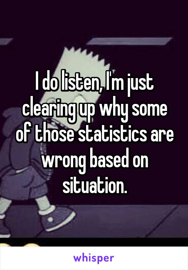 I do listen, I'm just clearing up why some of those statistics are wrong based on situation.