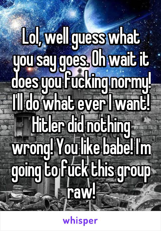 Lol, well guess what you say goes. Oh wait it does you fucking normy! I'll do what ever I want! Hitler did nothing wrong! You like babe! I'm going to fuck this group raw!