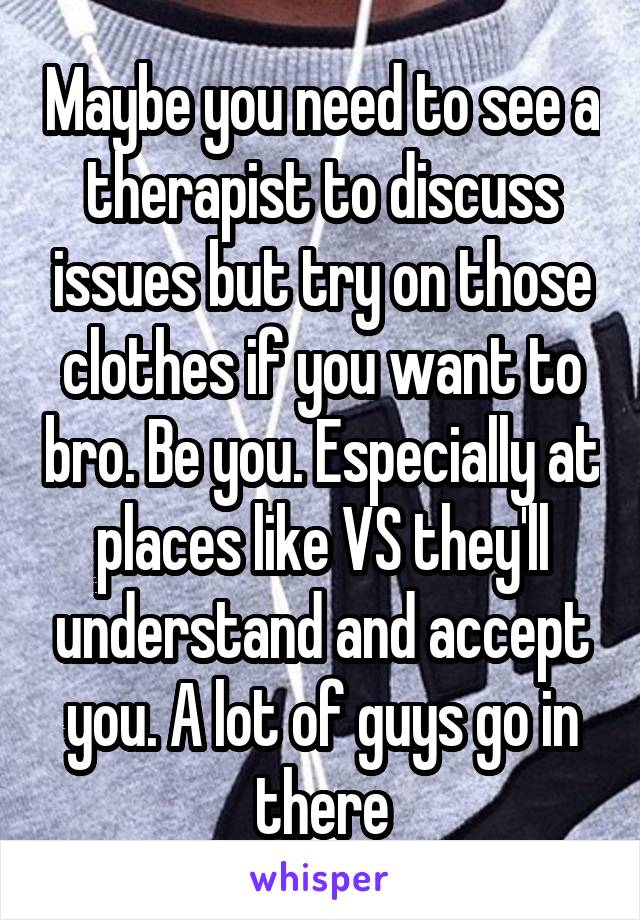 Maybe you need to see a therapist to discuss issues but try on those clothes if you want to bro. Be you. Especially at places like VS they'll understand and accept you. A lot of guys go in there