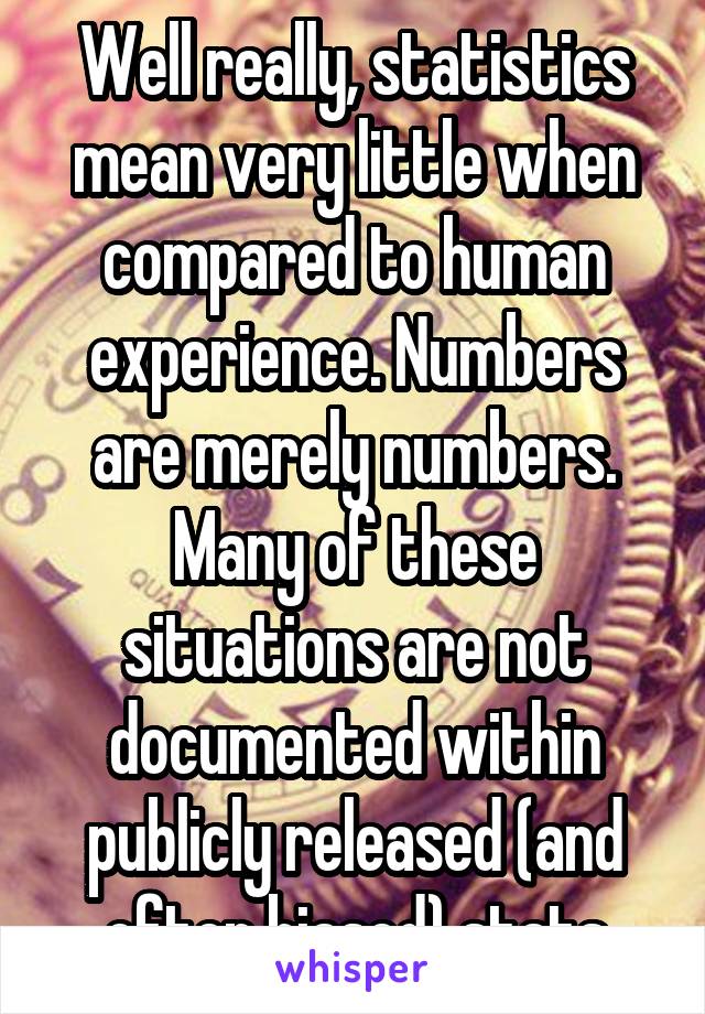 Well really, statistics mean very little when compared to human experience. Numbers are merely numbers. Many of these situations are not documented within publicly released (and often biased) stats