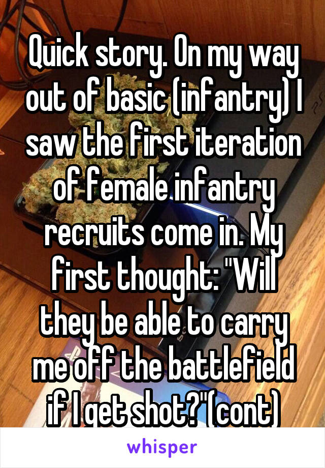 Quick story. On my way out of basic (infantry) I saw the first iteration of female infantry recruits come in. My first thought: "Will they be able to carry me off the battlefield if I get shot?"(cont)