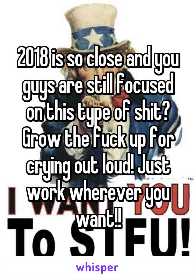 2018 is so close and you guys are still focused on this type of shit? Grow the fuck up for crying out loud! Just work wherever you want!!