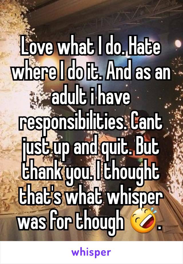Love what I do. Hate where I do it. And as an adult i have responsibilities. Cant just up and quit. But thank you. I thought that's what whisper was for though 🤣. 