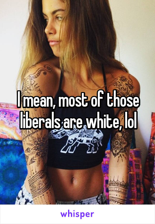 I mean, most of those liberals are white, lol