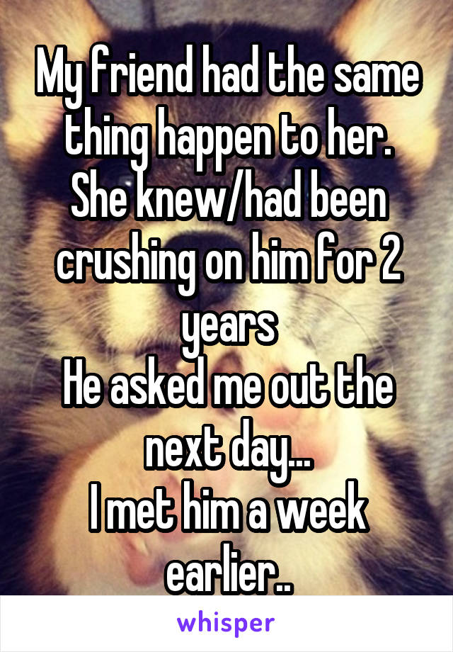 My friend had the same thing happen to her.
She knew/had been crushing on him for 2 years
He asked me out the next day...
I met him a week earlier..