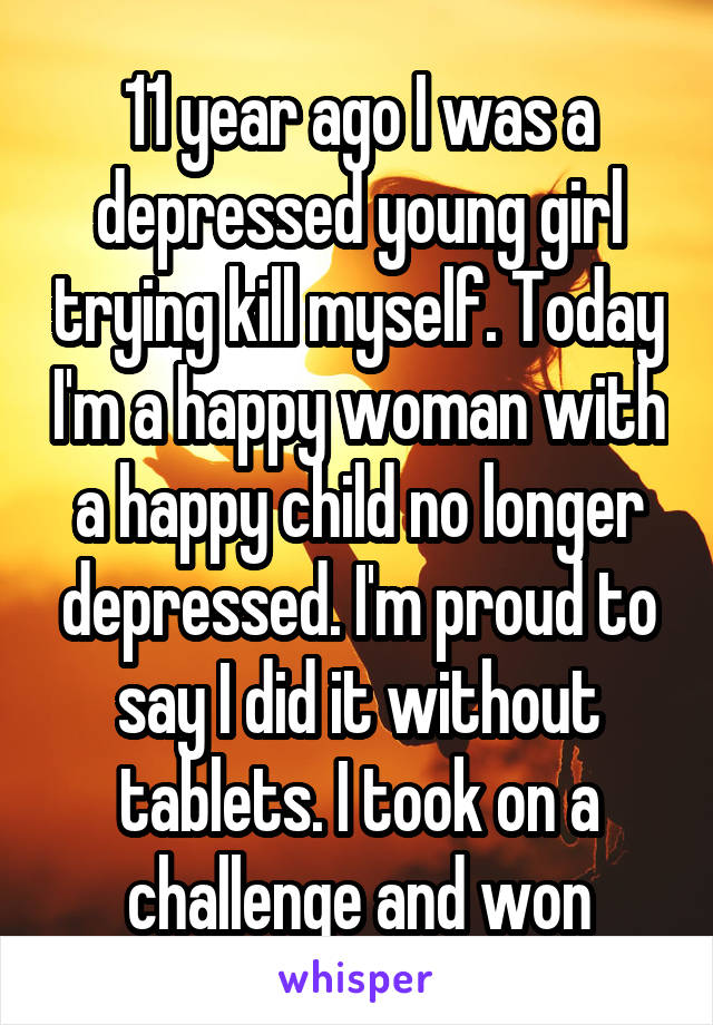 11 year ago I was a depressed young girl trying kill myself. Today I'm a happy woman with a happy child no longer depressed. I'm proud to say I did it without tablets. I took on a challenge and won