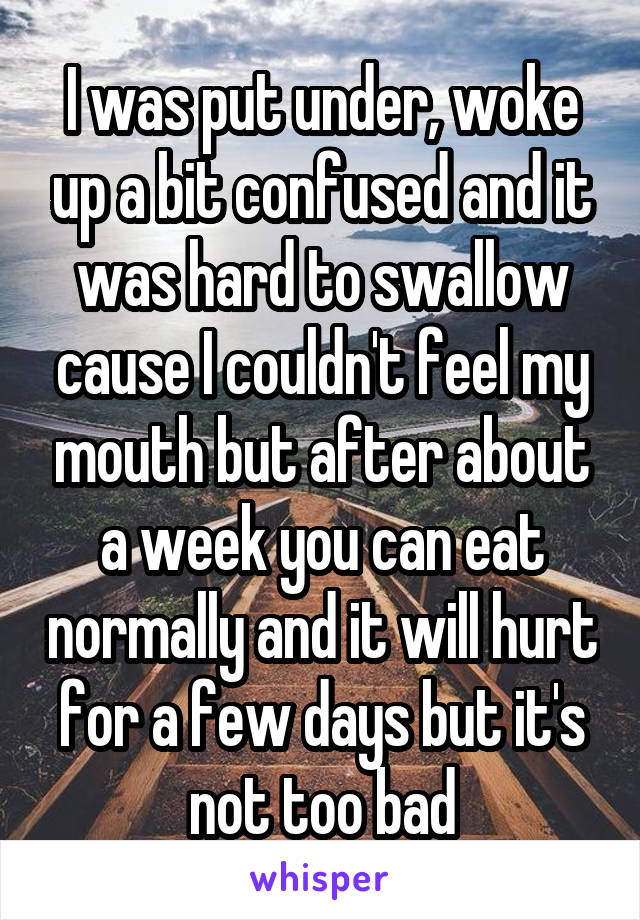 I was put under, woke up a bit confused and it was hard to swallow cause I couldn't feel my mouth but after about a week you can eat normally and it will hurt for a few days but it's not too bad