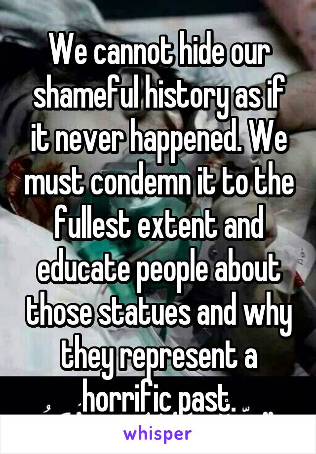 We cannot hide our shameful history as if it never happened. We must condemn it to the fullest extent and educate people about those statues and why they represent a horrific past.