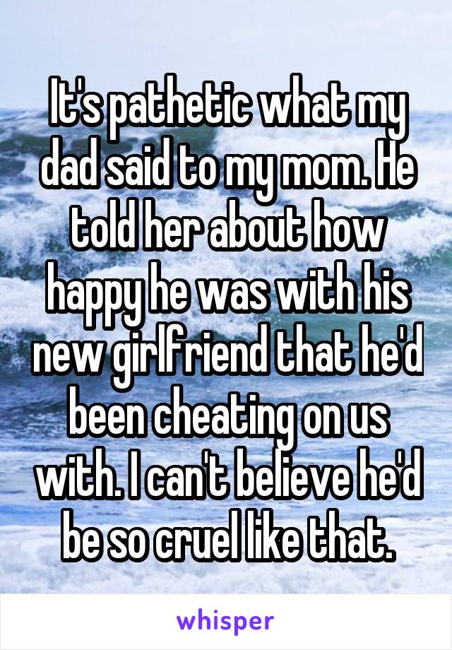 It's pathetic what my dad said to my mom. He told her about how happy he was with his new girlfriend that he'd been cheating on us with. I can't believe he'd be so cruel like that.