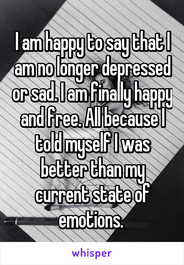 I am happy to say that I am no longer depressed or sad. I am finally happy and free. All because I told myself I was better than my current state of emotions. 