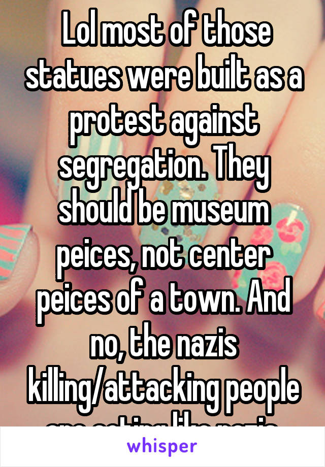 Lol most of those statues were built as a protest against segregation. They should be museum peices, not center peices of a town. And no, the nazis killing/attacking people are acting like nazis.