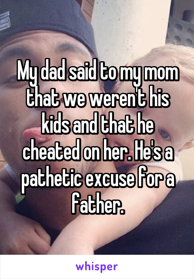My dad said to my mom that we weren't his kids and that he cheated on her. He's a pathetic excuse for a father.