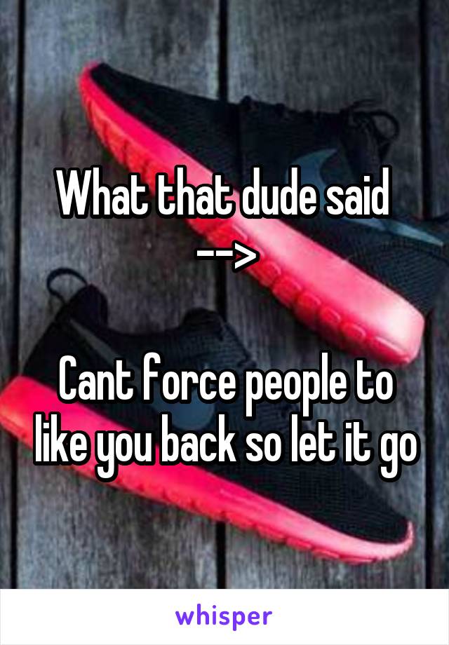 What that dude said 
-->

Cant force people to like you back so let it go