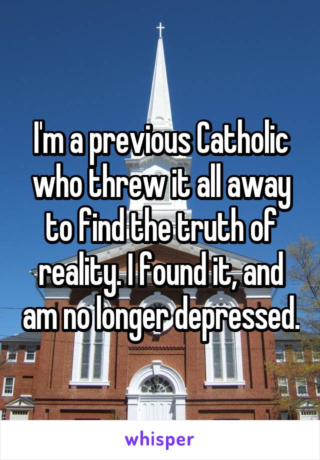 I'm a previous Catholic who threw it all away to find the truth of reality. I found it, and am no longer depressed.