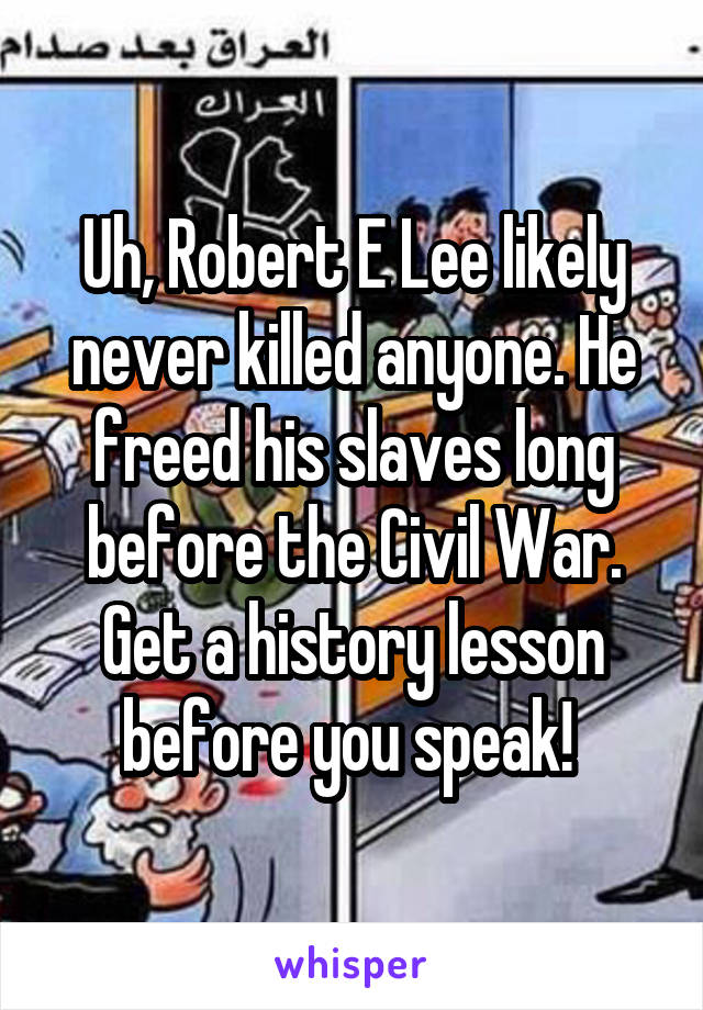 Uh, Robert E Lee likely never killed anyone. He freed his slaves long before the Civil War. Get a history lesson before you speak! 