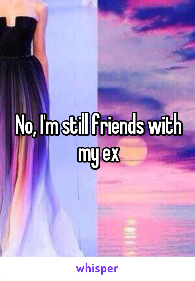 No, I'm still friends with my ex