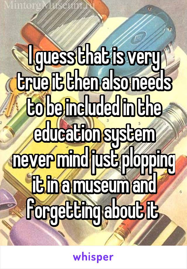 I guess that is very true it then also needs to be included in the education system never mind just plopping it in a museum and forgetting about it 