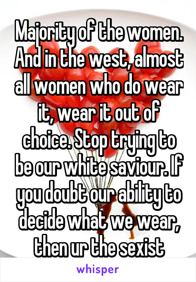 Majority of the women. And in the west, almost all women who do wear it, wear it out of choice. Stop trying to be our white saviour. If you doubt our ability to decide what we wear, then ur the sexist