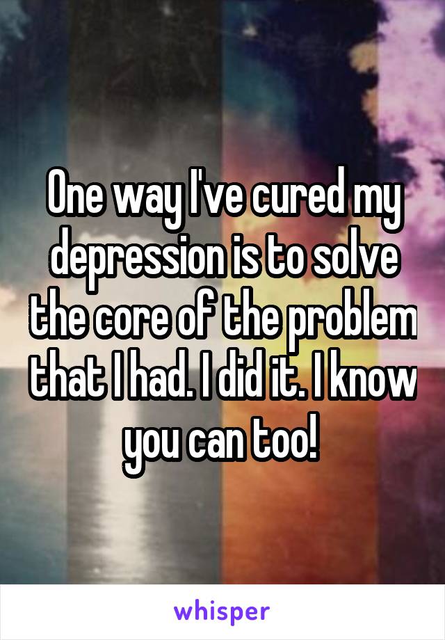 One way I've cured my depression is to solve the core of the problem that I had. I did it. I know you can too! 