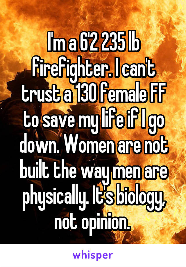 I'm a 6'2 235 lb firefighter. I can't trust a 130 female FF to save my life if I go down. Women are not built the way men are physically. It's biology, not opinion. 