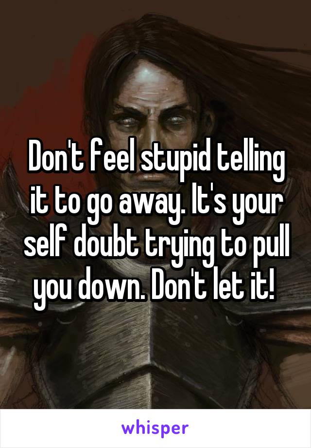 Don't feel stupid telling it to go away. It's your self doubt trying to pull you down. Don't let it! 