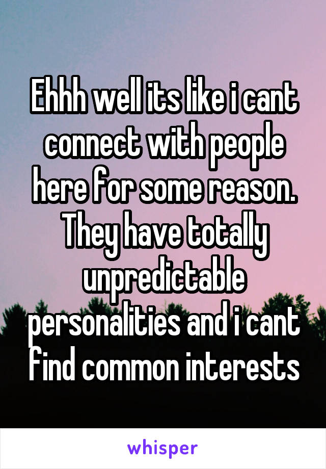 Ehhh well its like i cant connect with people here for some reason. They have totally unpredictable personalities and i cant find common interests