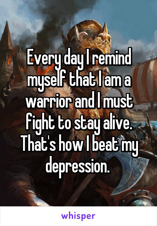 Every day I remind myself that I am a warrior and I must fight to stay alive. That's how I beat my depression. 