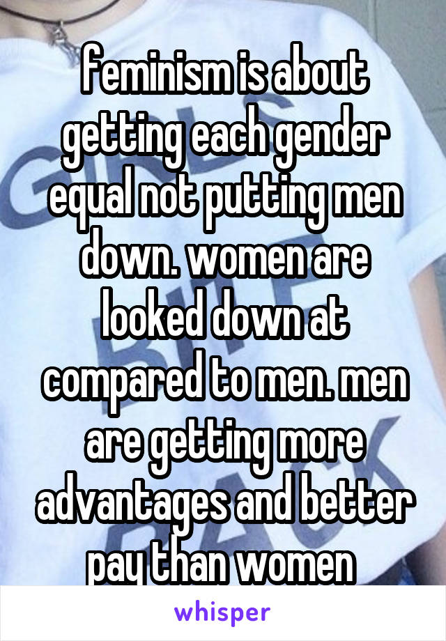 feminism is about getting each gender equal not putting men down. women are looked down at compared to men. men are getting more advantages and better pay than women 