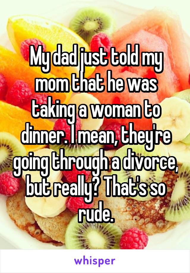 My dad just told my mom that he was taking a woman to dinner. I mean, they're going through a divorce, but really? That's so rude.