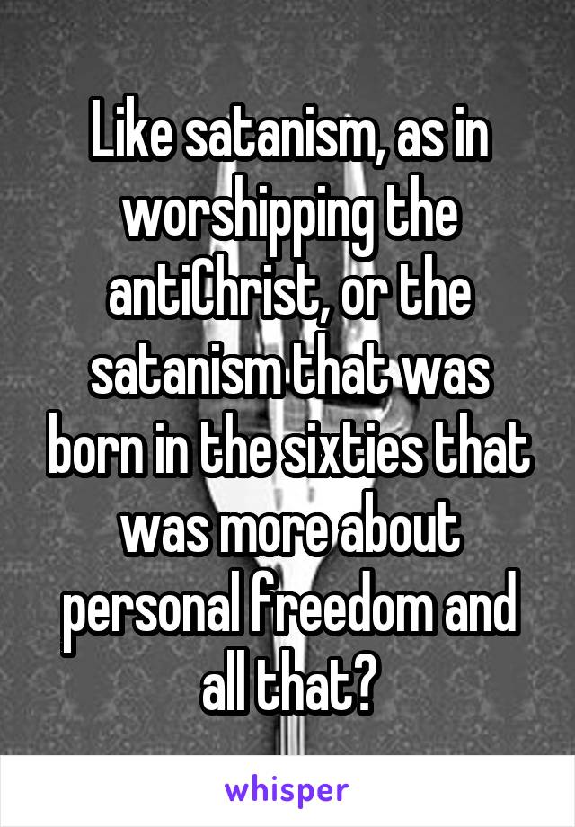 Like satanism, as in worshipping the antiChrist, or the satanism that was born in the sixties that was more about personal freedom and all that?