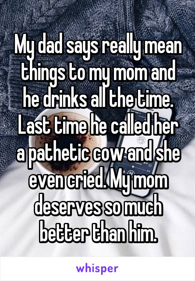 My dad says really mean things to my mom and he drinks all the time. Last time he called her a pathetic cow and she even cried. My mom deserves so much better than him.