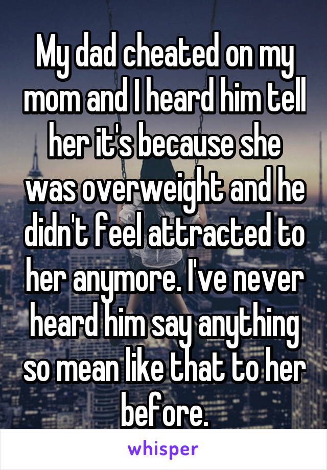 My dad cheated on my mom and I heard him tell her it's because she was overweight and he didn't feel attracted to her anymore. I've never heard him say anything so mean like that to her before.