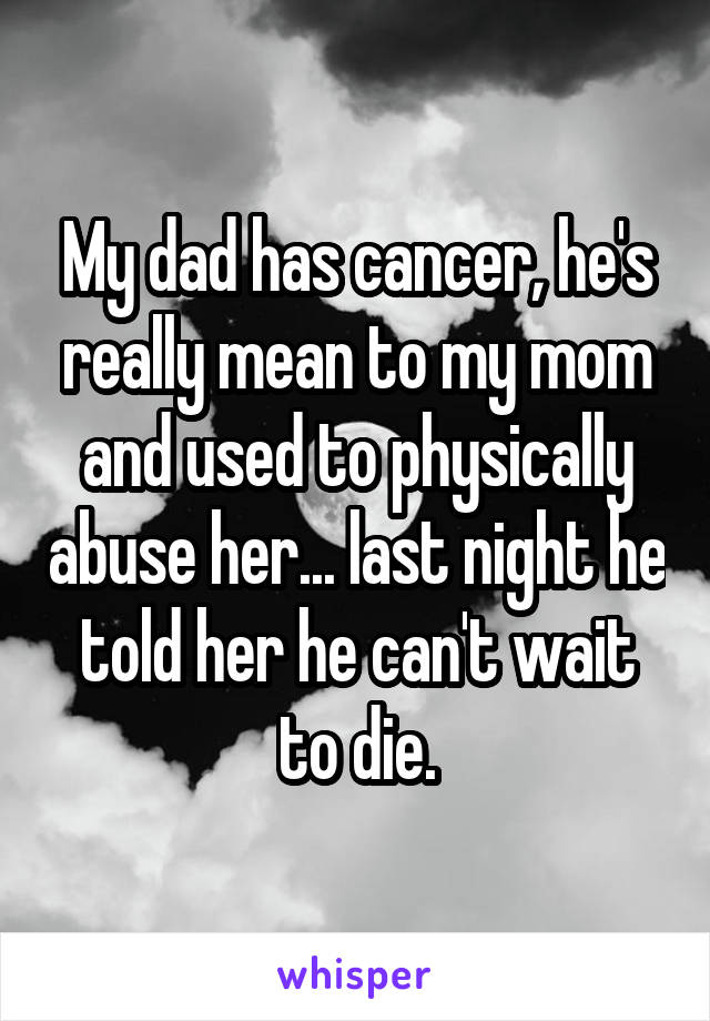 My dad has cancer, he's really mean to my mom and used to physically abuse her... last night he told her he can't wait to die.