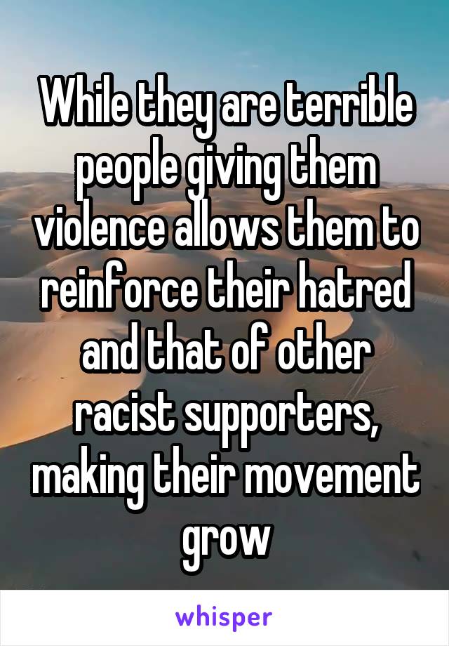 While they are terrible people giving them violence allows them to reinforce their hatred and that of other racist supporters, making their movement grow