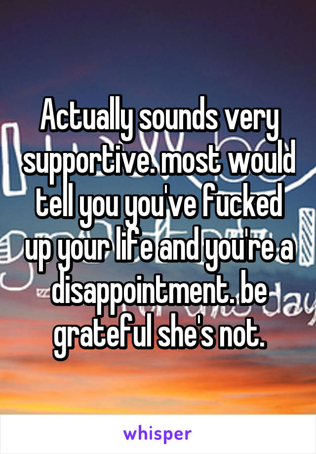 Actually sounds very supportive. most would tell you you've fucked up your life and you're a disappointment. be grateful she's not.