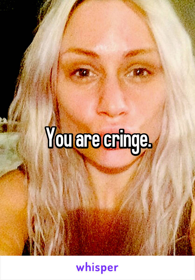 You are cringe.