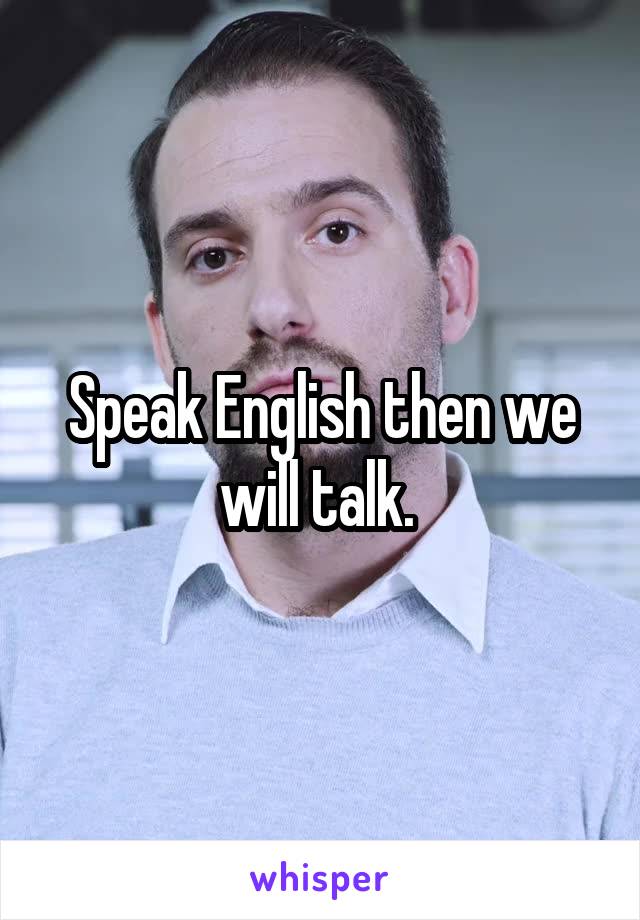 Speak English then we will talk. 