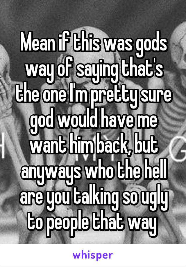 Mean if this was gods way of saying that's the one I'm pretty sure god would have me want him back, but anyways who the hell are you talking so ugly to people that way 