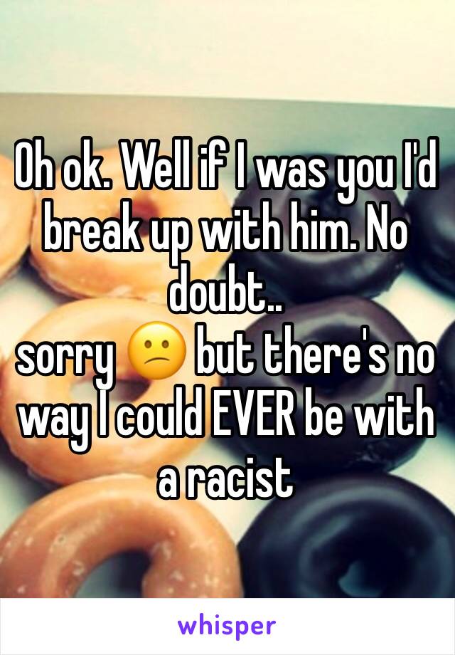 Oh ok. Well if I was you I'd break up with him. No doubt.. 
sorry 😕 but there's no way I could EVER be with a racist 